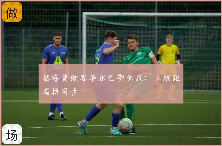 赫塔费做客毕尔巴鄂竞技：三线距离拼同步