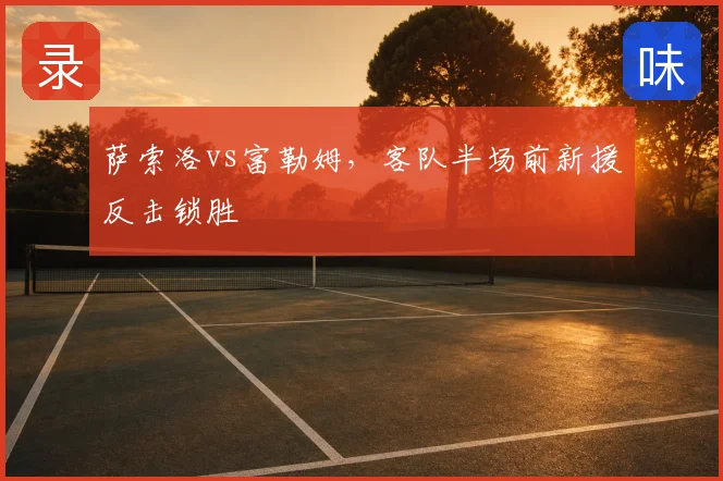 萨索洛vs富勒姆，客队半场前新援反击锁胜