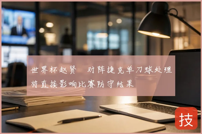 世界杯赵贤祐对阵捷克单刀球处理将直接影响比赛防守结果